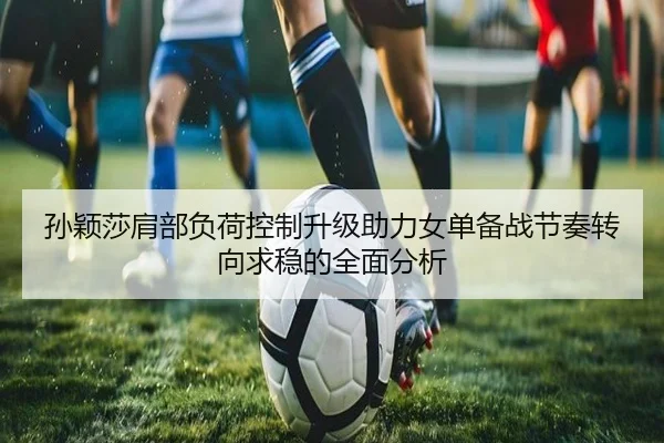 孙颖莎肩部负荷控制升级助力女单备战节奏转向求稳的全面分析
